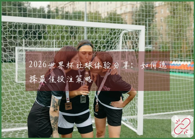 2026世界杯让球体验分享：如何选择最佳投注策略